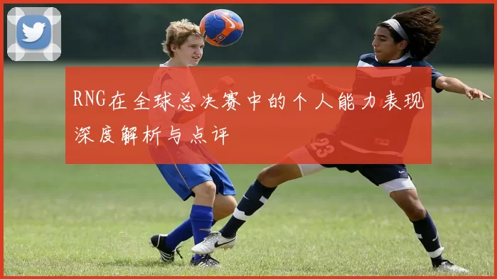 RNG在全球总决赛中的个人能力表现深度解析与点评