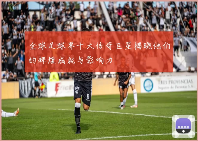 全球足球界十大传奇巨星揭晓他们的辉煌成就与影响力