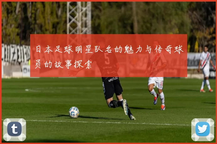 日本足球明星队名的魅力与传奇球员的故事探索