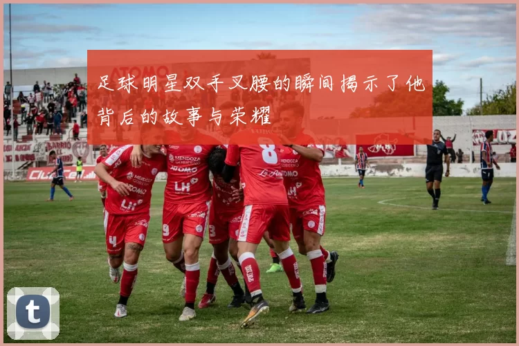 足球明星双手叉腰的瞬间揭示了他背后的故事与荣耀
