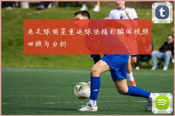 老足球明星重返球场精彩瞬间视频回顾与分析