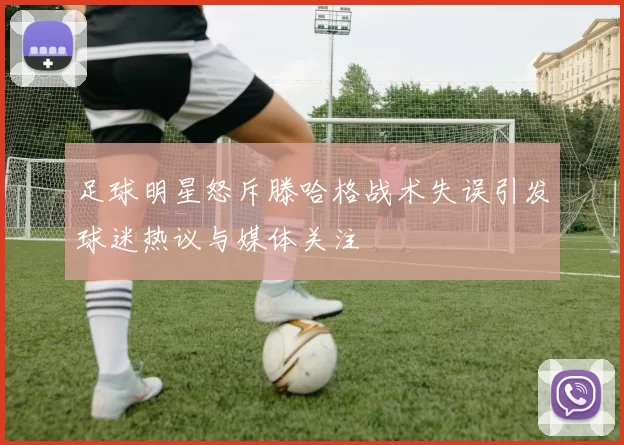 足球明星怒斥滕哈格战术失误引发球迷热议与媒体关注