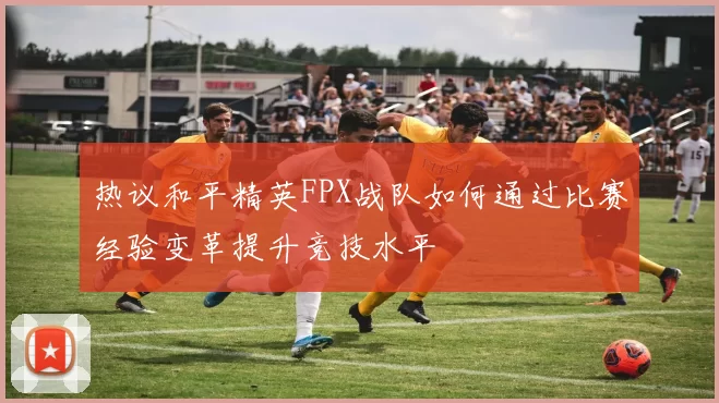 热议和平精英FPX战队如何通过比赛经验变革提升竞技水平