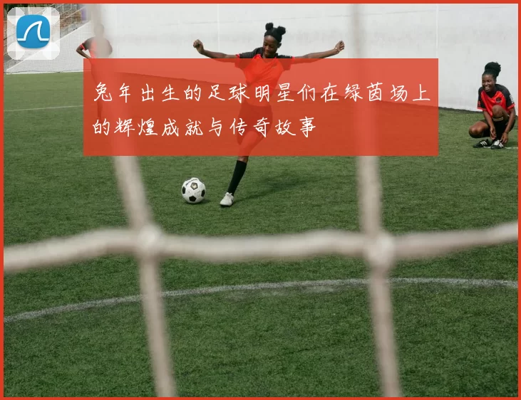 兔年出生的足球明星们在绿茵场上的辉煌成就与传奇故事