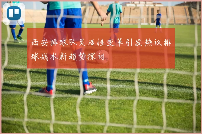 西安排球队灵活性变革引发热议排球战术新趋势探讨