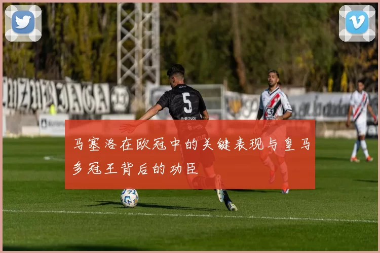 马塞洛在欧冠中的关键表现与皇马多冠王背后的功臣