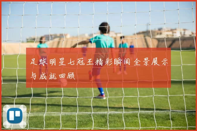 足球明星七冠王精彩瞬间全景展示与成就回顾