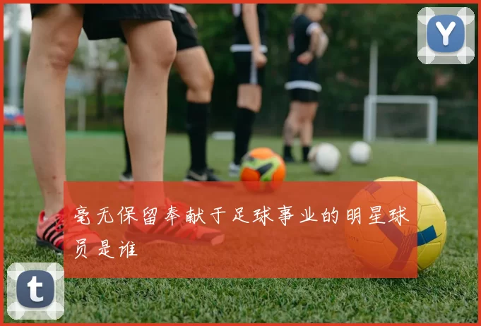 毫无保留奉献于足球事业的明星球员是谁
