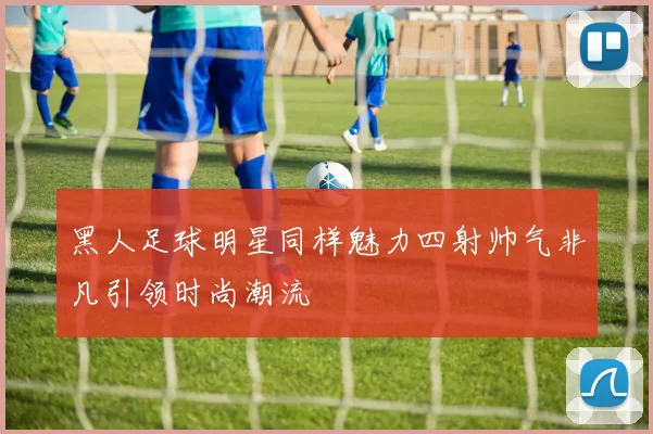 黑人足球明星同样魅力四射帅气非凡引领时尚潮流