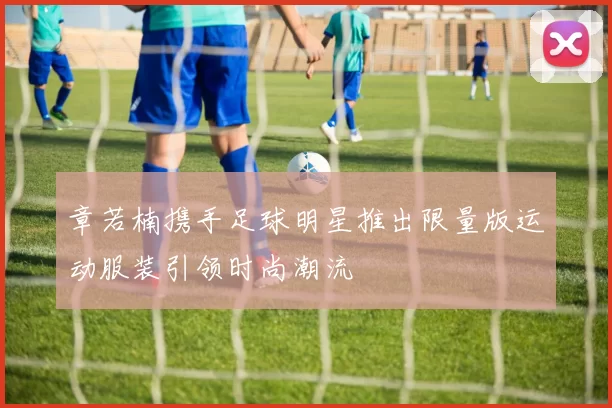 章若楠携手足球明星推出限量版运动服装引领时尚潮流