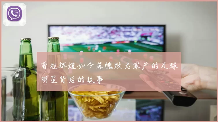 曾经辉煌如今落魄败光家产的足球明星背后的故事