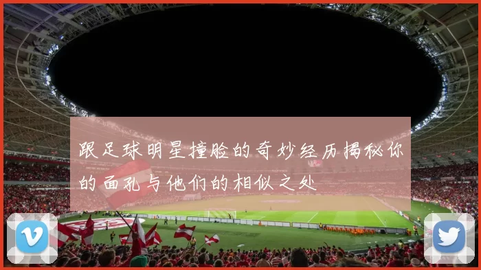 跟足球明星撞脸的奇妙经历揭秘你的面孔与他们的相似之处