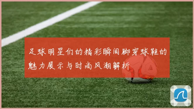 足球明星们的精彩瞬间脚穿球鞋的魅力展示与时尚风潮解析
