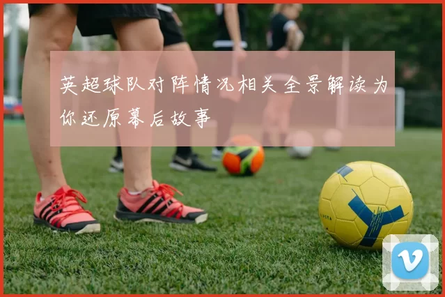 英超球队对阵情况相关全景解读为你还原幕后故事