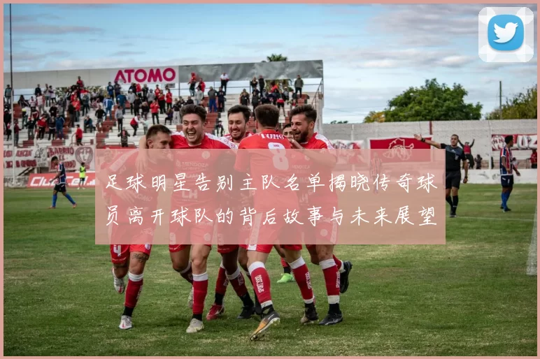 足球明星告别主队名单揭晓传奇球员离开球队的背后故事与未来展望
