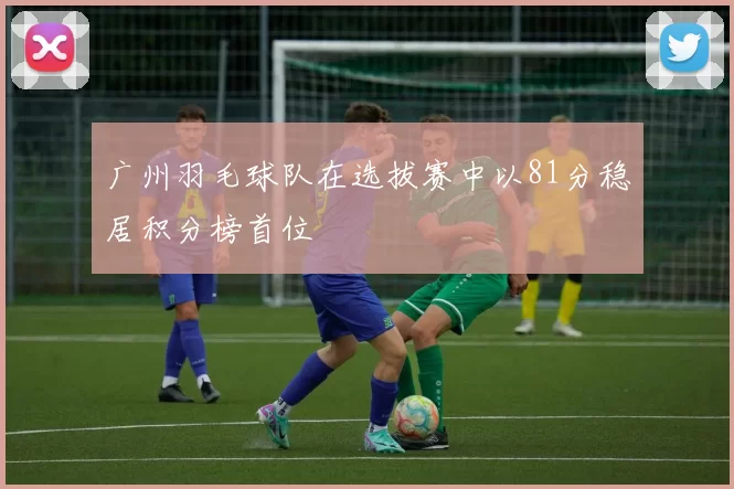 广州羽毛球队在选拔赛中以81分稳居积分榜首位