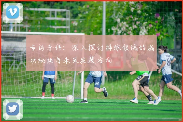 专访李伟：深入探讨排球领域的成功秘诀与未来发展方向