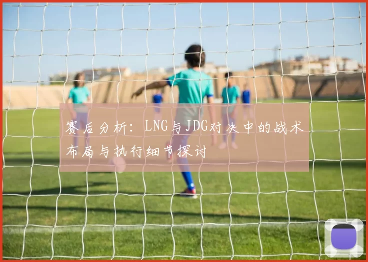 赛后分析：LNG与JDG对决中的战术布局与执行细节探讨