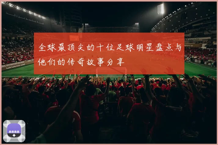 全球最顶尖的十位足球明星盘点与他们的传奇故事分享