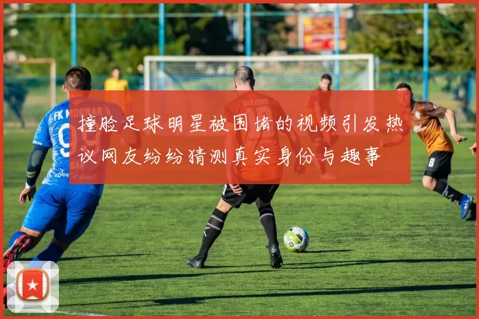 撞脸足球明星被围堵的视频引发热议网友纷纷猜测真实身份与趣事
