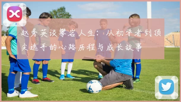 赵秀英谈攀岩人生：从初学者到顶尖选手的心路历程与成长故事