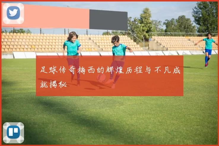 足球传奇梅西的辉煌历程与不凡成就揭秘