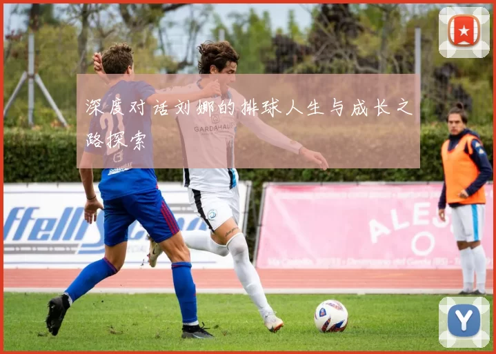 深度对话刘娜的排球人生与成长之路探索