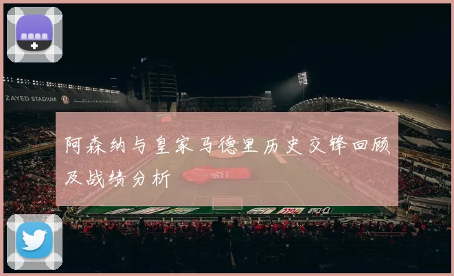 阿森纳与皇家马德里历史交锋回顾及战绩分析