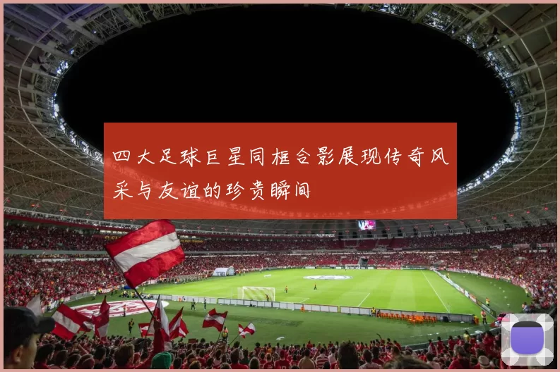 四大足球巨星同框合影展现传奇风采与友谊的珍贵瞬间