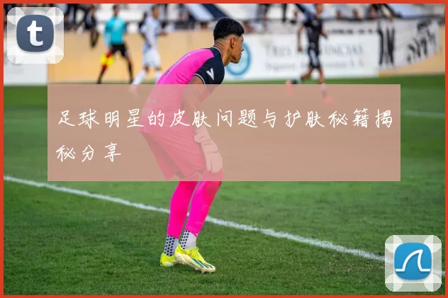 足球明星的皮肤问题与护肤秘籍揭秘分享