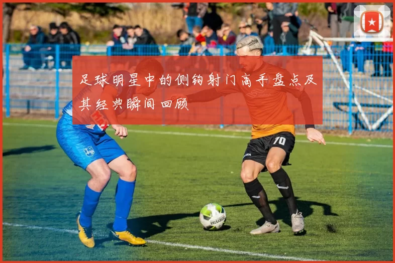 足球明星中的侧钩射门高手盘点及其经典瞬间回顾