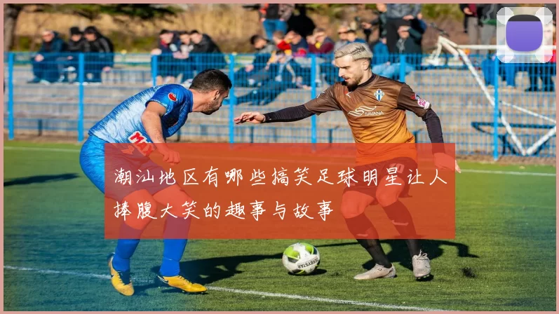 潮汕地区有哪些搞笑足球明星让人捧腹大笑的趣事与故事