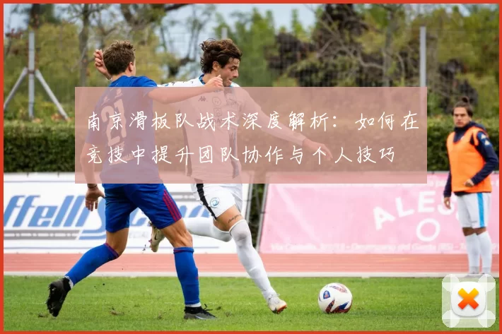 南京滑板队战术深度解析：如何在竞技中提升团队协作与个人技巧