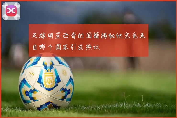足球明星西哥的国籍揭秘他究竟来自哪个国家引发热议