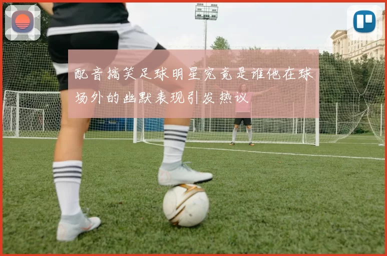 配音搞笑足球明星究竟是谁他在球场外的幽默表现引发热议