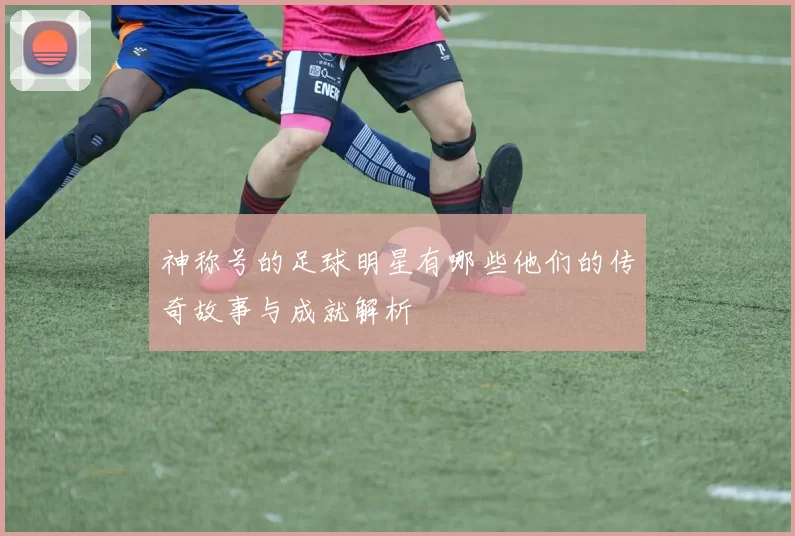 神称号的足球明星有哪些他们的传奇故事与成就解析