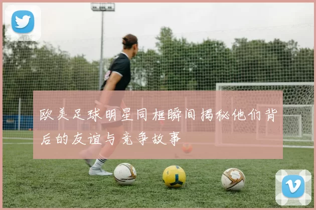 欧美足球明星同框瞬间揭秘他们背后的友谊与竞争故事