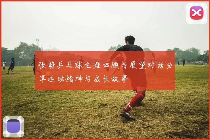 张静乒乓球生涯回顾与展望对话分享运动精神与成长故事