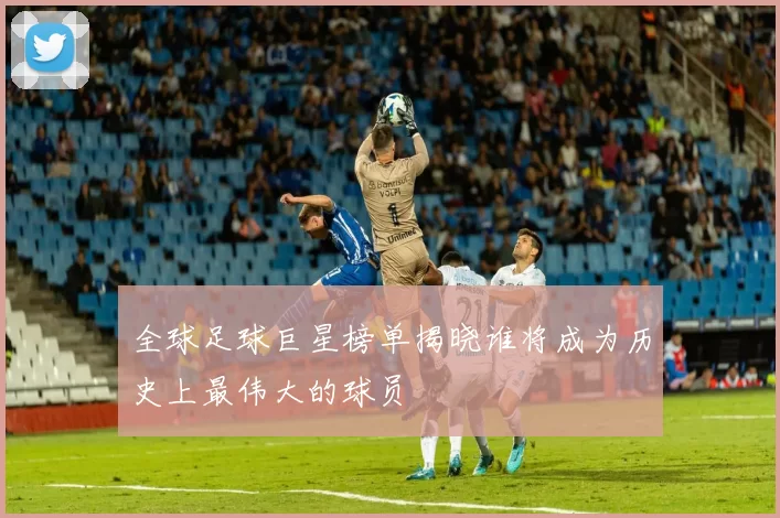 全球足球巨星榜单揭晓谁将成为历史上最伟大的球员