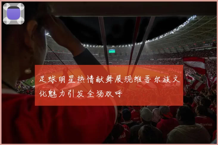 足球明星热情献舞展现维吾尔族文化魅力引发全场欢呼