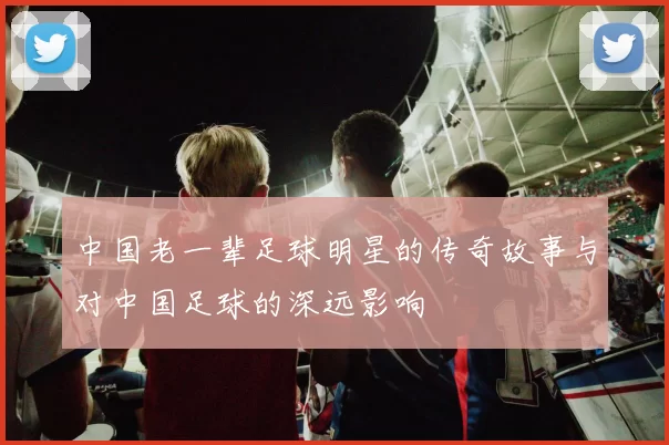 中国老一辈足球明星的传奇故事与对中国足球的深远影响