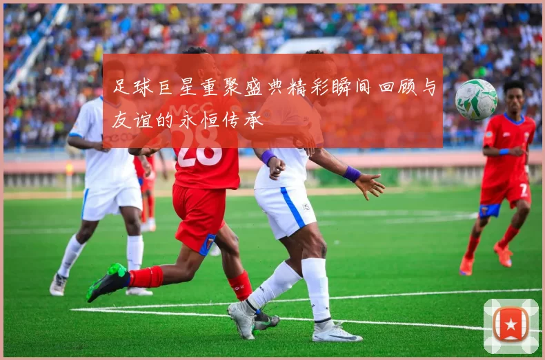 足球巨星重聚盛典精彩瞬间回顾与友谊的永恒传承
