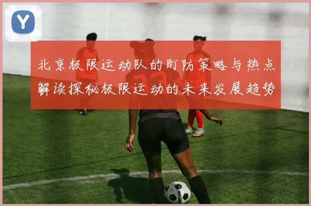 北京极限运动队的盯防策略与热点解读探秘极限运动的未来发展趋势