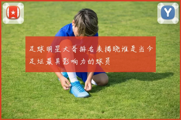 足球明星大哥排名表揭晓谁是当今足坛最具影响力的球员