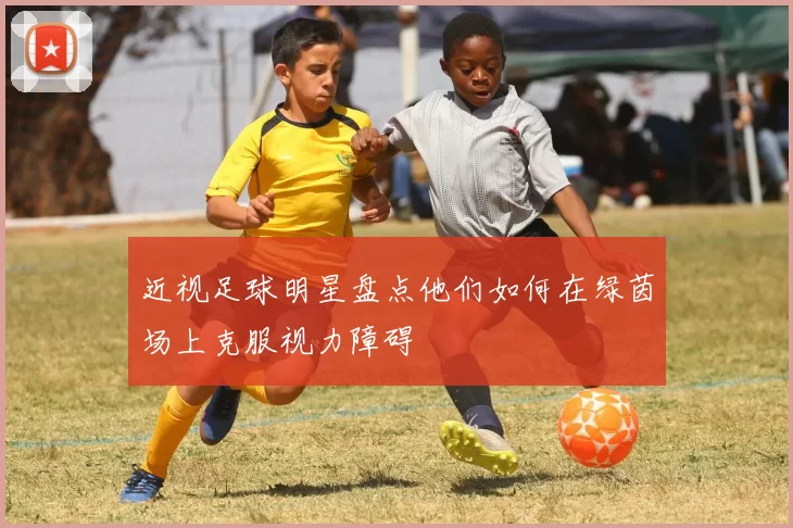 近视足球明星盘点他们如何在绿茵场上克服视力障碍