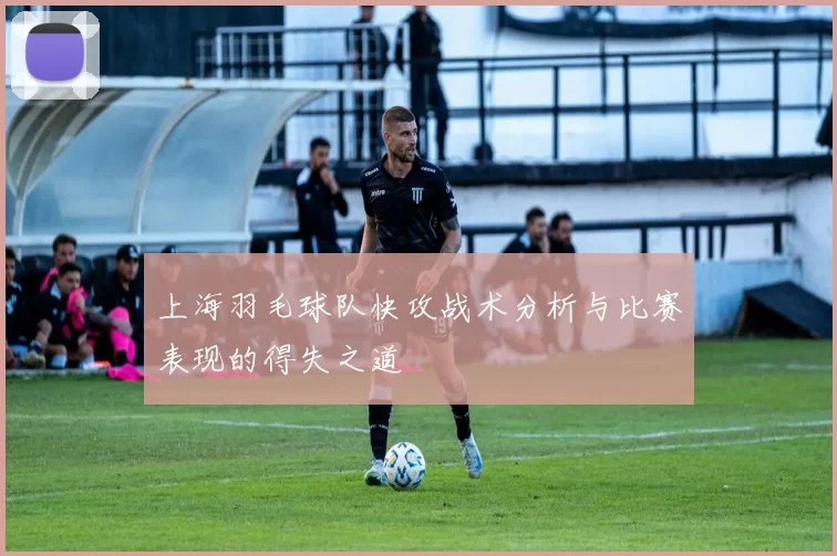 上海羽毛球队快攻战术分析与比赛表现的得失之道