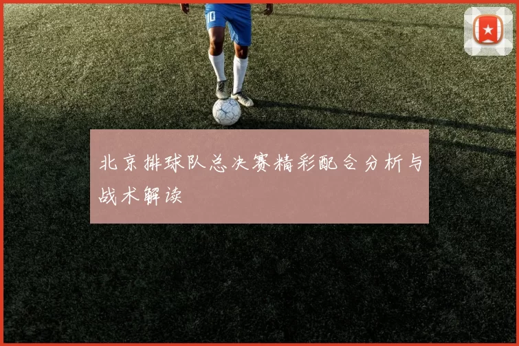 北京排球队总决赛精彩配合分析与战术解读