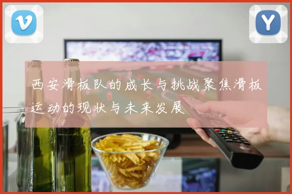 西安滑板队的成长与挑战聚焦滑板运动的现状与未来发展