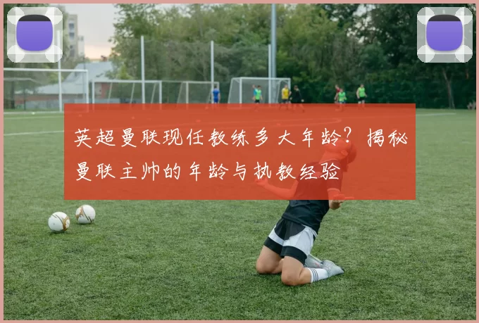 英超曼联现任教练多大年龄？揭秘曼联主帅的年龄与执教经验