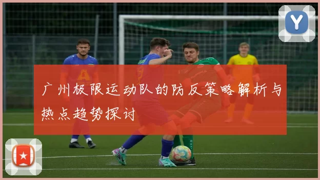广州极限运动队的防反策略解析与热点趋势探讨